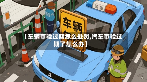 【车辆审验过期怎么处罚,汽车审验过期了怎么办】