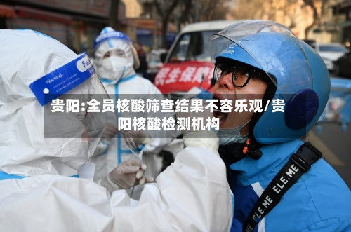 贵阳:全员核酸筛查结果不容乐观/贵阳核酸检测机构