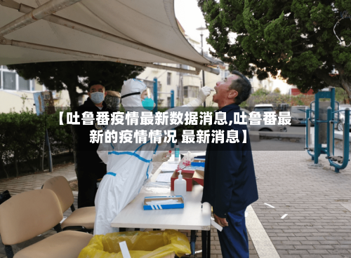 【吐鲁番疫情最新数据消息,吐鲁番最新的疫情情况 最新消息】