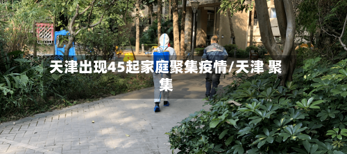 天津出现45起家庭聚集疫情/天津 聚集-第2张图片
