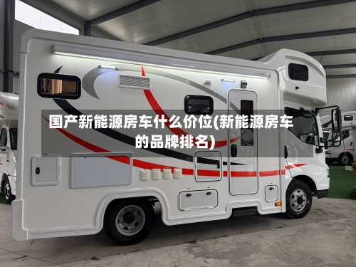 国产新能源房车什么价位(新能源房车的品牌排名)