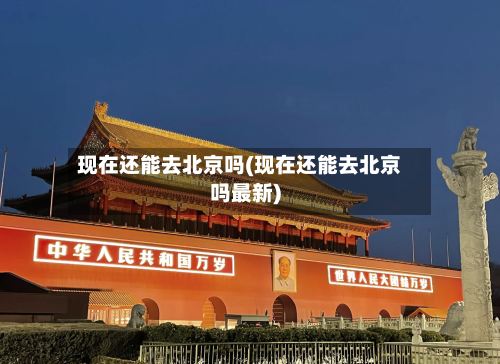 现在还能去北京吗(现在还能去北京吗最新)-第3张图片