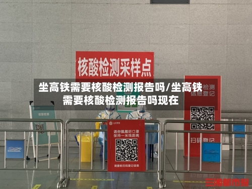 坐高铁需要核酸检测报告吗/坐高铁需要核酸检测报告吗现在