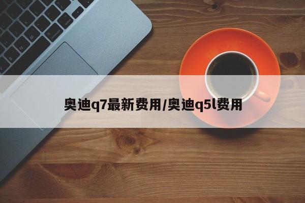 奥迪q7最新费用/奥迪q5l费用
