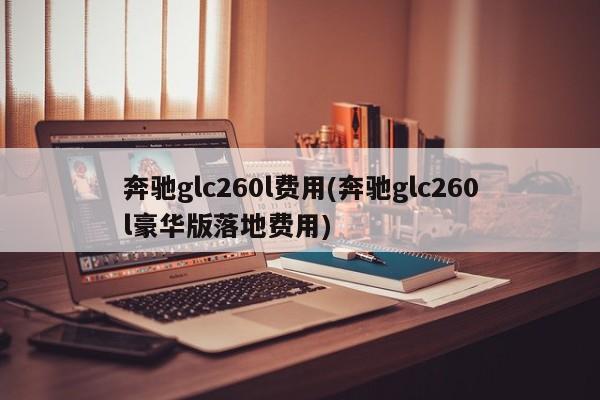 奔驰glc260l费用(奔驰glc260l豪华版落地费用)