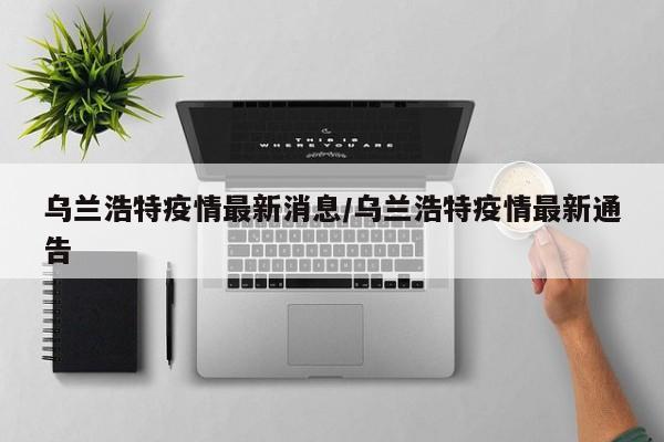乌兰浩特疫情最新消息/乌兰浩特疫情最新通告