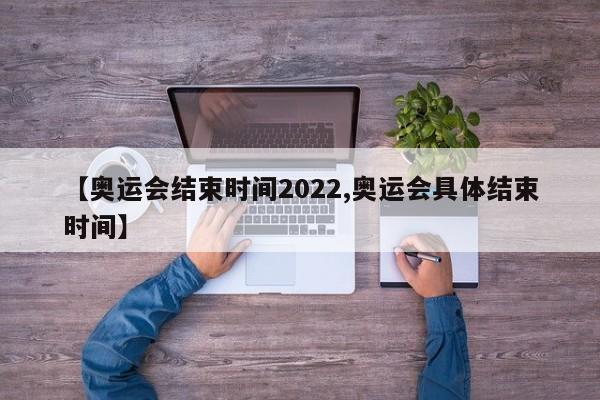 【奥运会结束时间2022,奥运会具体结束时间】