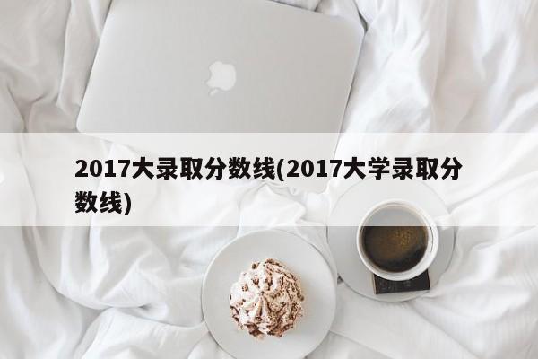 2017大录取分数线(2017大学录取分数线)